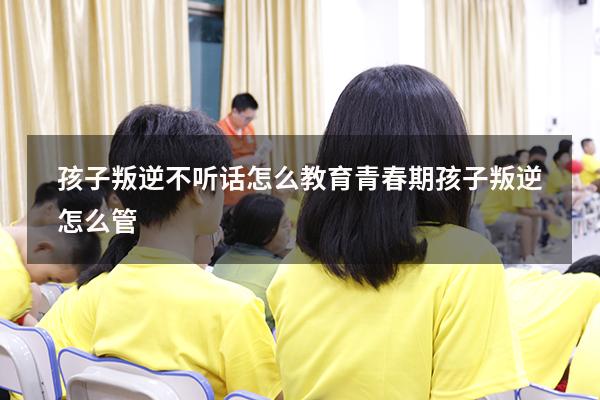 孩子叛逆不听话怎么教育 青春期孩子叛逆怎么管